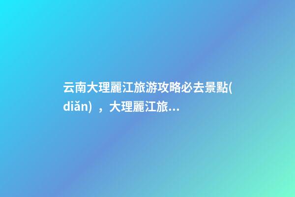 云南大理麗江旅游攻略必去景點(diǎn)，大理麗江旅游景點(diǎn)